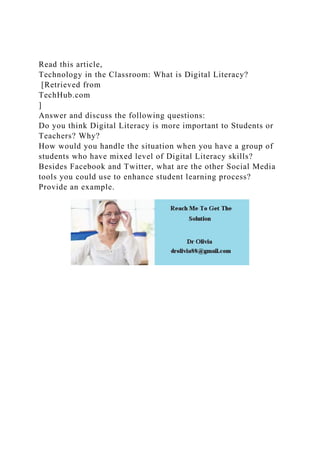 Read this article,
Technology in the Classroom: What is Digital Literacy?
[Retrieved from
TechHub.com
]
Answer and discuss the following questions:
Do you think Digital Literacy is more important to Students or
Teachers? Why?
How would you handle the situation when you have a group of
students who have mixed level of Digital Literacy skills?
Besides Facebook and Twitter, what are the other Social Media
tools you could use to enhance student learning process?
Provide an example.
 