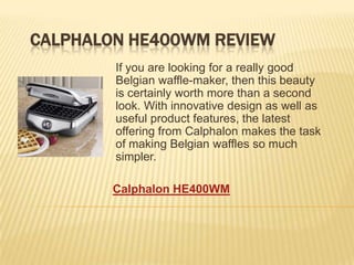 CALPHALON HE400WM REVIEW
        If you are looking for a really good
        Belgian waffle-maker, then this beauty
        is certainly worth more than a second
        look. With innovative design as well as
        useful product features, the latest
        offering from Calphalon makes the task
        of making Belgian waffles so much
        simpler.

        Calphalon HE400WM
 