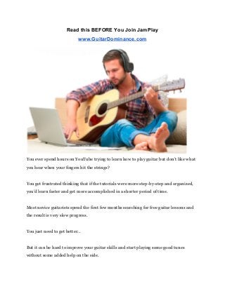 Read this BEFORE You Join JamPlay 
www.GuitarDominance.com 
 
You ever spend hours on YouTube trying to learn how to play guitar but don’t like what 
you hear when your fingers hit the strings? 
 
You get frustrated thinking that if the tutorials were more step-by-step and organized, 
you’d learn faster and get more accomplished in a shorter period of time. 
 
Most novice guitarists spend the first few months searching for free guitar lessons and 
the result is very slow progress. 
 
You just need to get better… 
 
But it can be hard to improve your guitar skills and start playing some good tunes 
without some added help on the side. 
 