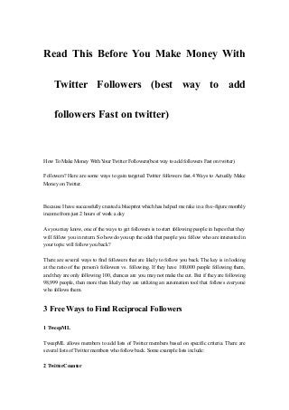 Read This Before You Make Money With

     Twitter Followers (best way to add

     followers Fast on twitter)



How To Make Money With Your Twitter Followers(best way to add followers Fast on twitter)

Followers? Here are some ways to gain targeted Twitter followers fast.4 Ways to Actually Make
Money on Twitter.



Because I have successfully created a blueprint which has helped me rake in a five-figure monthly
income from just 2 hours of work a day

As you may know, one of the ways to get followers is to start following people in hopes that they
will follow you in return. So how do you up the odds that people you follow who are interested in
your topic will follow you back?

There are several ways to find followers that are likely to follow you back. The key is in looking
at the ratio of the person’s followers vs. following. If they have 100,000 people following them,
and they are only following 100, chances are you may not make the cut. But if they are following
98,999 people, then more than likely they are utilizing an automation tool that follows everyone
who follows them.


3 Free Ways to Find Reciprocal Followers

1 TweepML

TweepML allows members to add lists of Twitter members based on specific criteria. There are
several lists of Twitter members who follow back. Some example lists include:

2 TwitterCounter
 