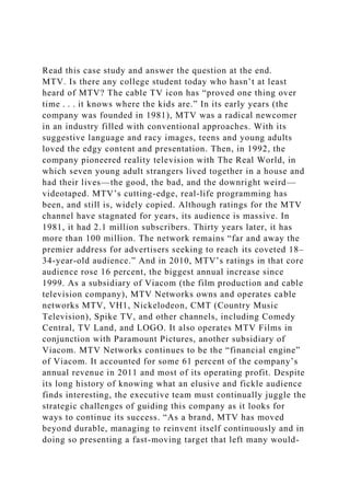 Read this case study and answer the question at the end.
MTV. Is there any college student today who hasn’t at least
heard of MTV? The cable TV icon has “proved one thing over
time . . . it knows where the kids are.” In its early years (the
company was founded in 1981), MTV was a radical newcomer
in an industry filled with conventional approaches. With its
suggestive language and racy images, teens and young adults
loved the edgy content and presentation. Then, in 1992, the
company pioneered reality television with The Real World, in
which seven young adult strangers lived together in a house and
had their lives—the good, the bad, and the downright weird—
videotaped. MTV’s cutting-edge, real-life programming has
been, and still is, widely copied. Although ratings for the MTV
channel have stagnated for years, its audience is massive. In
1981, it had 2.1 million subscribers. Thirty years later, it has
more than 100 million. The network remains “far and away the
premier address for advertisers seeking to reach its coveted 18–
34-year-old audience.” And in 2010, MTV’s ratings in that core
audience rose 16 percent, the biggest annual increase since
1999. As a subsidiary of Viacom (the film production and cable
television company), MTV Networks owns and operates cable
networks MTV, VH1, Nickelodeon, CMT (Country Music
Television), Spike TV, and other channels, including Comedy
Central, TV Land, and LOGO. It also operates MTV Films in
conjunction with Paramount Pictures, another subsidiary of
Viacom. MTV Networks continues to be the “financial engine”
of Viacom. It accounted for some 61 percent of the company’s
annual revenue in 2011 and most of its operating profit. Despite
its long history of knowing what an elusive and fickle audience
finds interesting, the executive team must continually juggle the
strategic challenges of guiding this company as it looks for
ways to continue its success. “As a brand, MTV has moved
beyond durable, managing to reinvent itself continuously and in
doing so presenting a fast-moving target that left many would-
 