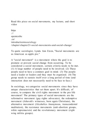 Read this piece on social movements, my lecture, and short
video
https
://
opentextbc
.ca/
introductiontosociology
/chapter/chapter21-social-movements-and-social-change/
To quote sociologist, Lynda Ann Ewen, "Social movements are
as American as apple pie."
A "social movement" is a movement where the goal is to
promote or prevent social change from occurring. To be
considered a social movement, certain criteria needs to be met.
(1) A large number of people need to be involved. (2) These
people need to have a common goal in mind. (3) The people
need a leader or leaders and they must be organized. (4) The
group needs to sustain itself over a long period of time (and
interaction does not necessarily need to be face to face.)
In sociology, we categorize social movements since they have
unique characteristics that set them apart. It's difficult, of
course, to compare the civil rights movement to the pro life
movement! The primary types of social movements are the
reformative movement (gay rights advocates), the redemptive
movement (Jehovah's witnesses, born again Christians), the
alternative movement (Alcoholics Anonymous, transcendental
meditation), the resistance movements (anti-abortion groups,
white supremacists) and the revolutionary movement (right
wing militia groups).
 