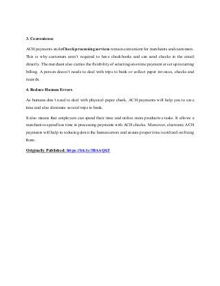 3. Convenience
ACH payments and eCheck processing services remain convenient for merchants and customers.
This is why customers aren’t required to have checkbooks and can send checks in the email
directly. The merchant also carries the flexibility of selecting one-time payment or set up recurring
billing. A person doesn’t needs to deal with trips to bank or collect paper invoices, checks and
records.
4. Reduce Human Errors
As humans don’t need to deal with physical paper check, ACH payments will help you to save
time and also eliminate several trips to bank.
It also means that employers can spend their time and utilize more productive tasks. It allows a
merchant to spend less time in processing payments with ACH checks. Moreover, electronic ACH
payments will help in reducing down the human errors and ensure proper time is utilized on fixing
them.
Originally Published: https://bit.ly/3BAAQkT
 