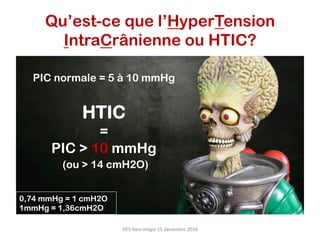 PIC normale = 5 à 10 mmHg
HTIC
=
PIC > 10 mmHg
(ou > 14 cmH2O)
0,74 mmHg = 1 cmH2O
1mmHg = 1,36cmH2O
Qu’est-ce que l’HyperTension
IntraCrânienne ou HTIC?
DES	Neurologie	15	décembre	2016	
 
