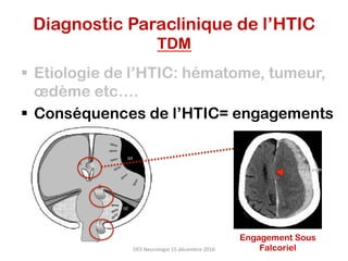 Diagnostic Paraclinique de l’HTIC
TDM
§  Etiologie de l’HTIC: hématome, tumeur,
œdème etc….
§  Conséquences de l’HTIC= engagements
DES	Neurologie	15	décembre	2016	
Engagement Sous
Falcoriel
 