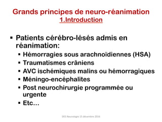 Grands principes de neuro-réanimation
1.Introduction
§  Patients cérébro-lésés admis en
réanimation:
§  Hémorragies sous arachnoïdiennes (HSA)
§  Traumatismes crâniens
§  AVC ischémiques malins ou hémorragiques
§  Méningo-encéphalites
§  Post neurochirurgie programmée ou
urgente
§  Etc…
DES	Neurologie	15	décembre	2016	
 