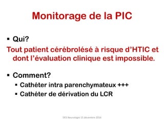 Monitorage de la PIC
§  Qui?
Tout patient cérébrolésé à risque d’HTIC et
dont l’évaluation clinique est impossible.
§  Comment?
§  Cathéter intra parenchymateux +++
§  Cathéter de dérivation du LCR
DES	Neurologie	15	décembre	2016	
 