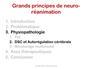 1.  Introduction
2.  Problématique
3.  Physiopathologie
1.  PIC
2.  DSC et Autorégulation cérébrale
3.  Monitorage multimodal
4.  Axes thérapeutiques
5.  Conclusion
DES	Neurologie	15	décembre	2016	
Grands principes de neuro-
réanimation	
 