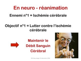En neuro - réanimation
Ennemi n°1 = Ischémie cérébrale
Objectif n°1 = Lutter contre l’ischémie
cérébrale
Maintenir le
Débit Sanguin
Cérébral
DES	Neurologie	15	décembre	2016	
 