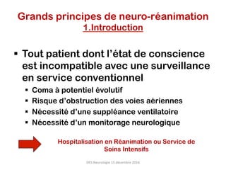 §  Tout patient dont l’état de conscience
est incompatible avec une surveillance
en service conventionnel
§  Coma à potentiel évolutif
§  Risque d’obstruction des voies aériennes
§  Nécessité d’une suppléance ventilatoire
§  Nécessité d’un monitorage neurologique
DES	Neurologie	15	décembre	2016	
Hospitalisation en Réanimation ou Service de
Soins Intensifs
Grands principes de neuro-réanimation
1.Introduction
 