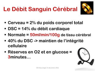 Le Débit Sanguin Cérébral
§  Cerveau = 2% du poids corporel total
§  DSC = 14% du débit cardiaque
§  Normale = 50ml/min/100g de tissu cérébral
§  40% du DSC -> maintien de l’intégrité
cellulaire
§  Réserves en O2 et en glucose =
3minutes…
DES	Neurologie	15	décembre	2016	
 