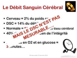Le Débit Sanguin Cérébral
§  Cerveau = 2% du poids corporel total
§  DSC = 14% du débit cardiaque
§  Normale = 50ml/min/100g de tissu cérébral
§  40% du DSC -> maintien de l’intégrité
cellulaire
§  Réserves en O2 et en glucose =
3minutes…
DES	Neurologie	15	décembre	2016	
 