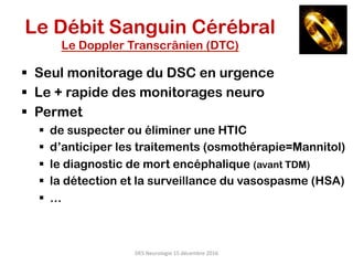 DES	Neurologie	15	décembre	2016	
§  Seul monitorage du DSC en urgence
§  Le + rapide des monitorages neuro
§  Permet
§  de suspecter ou éliminer une HTIC
§  d’anticiper les traitements (osmothérapie=Mannitol)
§  le diagnostic de mort encéphalique (avant TDM)
§  la détection et la surveillance du vasospasme (HSA)
§  …
Le Débit Sanguin Cérébral
Le Doppler Transcrânien (DTC)
 