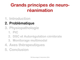 1.  Introduction
2.  Problématique
3.  Physiopathologie
1.  PIC
2.  DSC et Autorégulation cérébrale
3.  Monitorage multimodal
4.  Axes thérapeutiques
5.  Conclusion
DES	Neurologie	15	décembre	2016	
Grands principes de neuro-
réanimation	
 