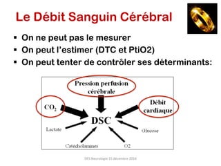 DES	Neurologie	15	décembre	2016	
Le Débit Sanguin Cérébral
§  On ne peut pas le mesurer
§  On peut l’estimer (DTC et PtiO2)
§  On peut tenter de contrôler ses déterminants:
 