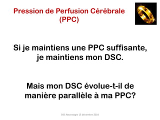 Si je maintiens une PPC suffisante,
je maintiens mon DSC.
Mais mon DSC évolue-t-il de
manière parallèle à ma PPC?
DES	Neurologie	15	décembre	2016	
Pression de Perfusion Cérébrale
(PPC)
 