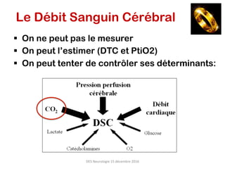 DES	Neurologie	15	décembre	2016	
Le Débit Sanguin Cérébral
§  On ne peut pas le mesurer
§  On peut l’estimer (DTC et PtiO2)
§  On peut tenter de contrôler ses déterminants:
 