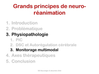 1.  Introduction
2.  Problématique
3.  Physiopathologie
1.  PIC
2.  DSC et Autorégulation cérébrale
3.  Monitorage multimodal
4.  Axes thérapeutiques
5.  Conclusion
DES	Neurologie	15	décembre	2016	
Grands principes de neuro-
réanimation	
 