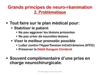 Grands principes de neuro-réanimation
2. Problématique
§  Tout faire sur le plan médical pour:
§  Stabiliser le patient:
§  Ne pas aggraver les lésions présentes
§  Ne pas créer de nouvelles lésions
§  Viser le meilleur pronostic possible
§  Lutter contre l’HyperTension IntraCrânienne (HTIC)
§  Préserver le Débit Sanguin Cérébral
§  Souvent complémentaire d’une prise en
charge neurochirurgicale.
DES	Neurologie	15	décembre	2016	
 