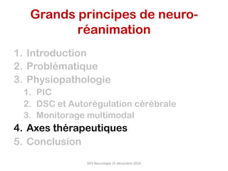 1.  Introduction
2.  Problématique
3.  Physiopathologie
1.  PIC
2.  DSC et Autorégulation cérébrale
3.  Monitorage multimodal
4.  Axes thérapeutiques
5.  Conclusion
DES	Neurologie	15	décembre	2016	
Grands principes de neuro-
réanimation	
 