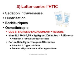3) Lutter contre l’HTIC
§  Sédation intraveineuse
§  Curarisation
§  Barbituriques
§  Osmothérapie:
§  QUE SI SIGNES D’ENGAGEMENT! = RESCUE
§  Mannitol 20% 0,25 à 1g /kg en 20minutes = Référence
§  Attention à l’effet diurétique associé
§  Sérum Salé Hypertonique=Alternative
§  Attention à l’hypernatrémie
§  Préférer si hyponatrémie et/ou hypovolémie
DES	Neurologie	15	décembre	2016	
 