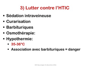 3) Lutter contre l’HTIC
§  Sédation intraveineuse
§  Curarisation
§  Barbituriques
§  Osmothérapie:
§  Hypothermie:
§  35-36°C
§  Association avec barbituriques = danger
DES	Neurologie	15	décembre	2016	
 
