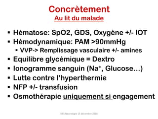 Concrètement
Au lit du malade
§  Hématose: SpO2, GDS, Oxygène +/- IOT
§  Hémodynamique: PAM >90mmHg
§  VVP-> Remplissage vasculaire +/- amines
§  Equilibre glycémique = Dextro
§  Ionogramme sanguin (Na+, Glucose…)
§  Lutte contre l’hyperthermie
§  NFP +/- transfusion
§  Osmothérapie uniquement si engagement
DES	Neurologie	15	décembre	2016	
 