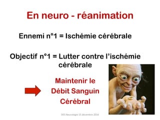 En neuro - réanimation
Ennemi n°1 = Ischémie cérébrale
Objectif n°1 = Lutter contre l’ischémie
cérébrale
Maintenir le
Débit Sanguin
Cérébral
DES	Neurologie	15	décembre	2016	
 