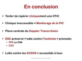 En conclusion
§  Tenter de repérer cliniquement une HTIC
§  Clinique inaccessible = Monitorage de la PIC
§  Place centrale du Doppler Transcrânien
§  DSC préservé = lutte contre l’ischémie = pronostic
§  PPC ou PAM
§  CO2
§  Lutte contre les ACSOS = accessible à tous
DES	Neurologie	15	décembre	2016	
 