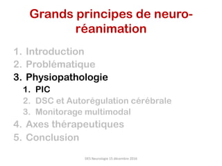 1.  Introduction
2.  Problématique
3.  Physiopathologie
1.  PIC
2.  DSC et Autorégulation cérébrale
3.  Monitorage multimodal
4.  Axes thérapeutiques
5.  Conclusion
DES	Neurologie	15	décembre	2016	
Grands principes de neuro-
réanimation	
 