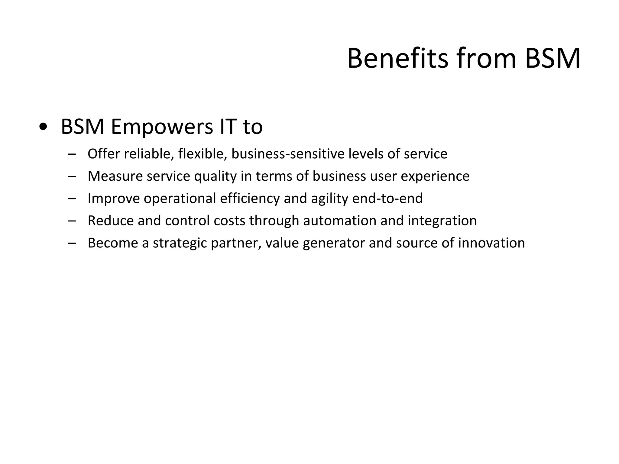 Benefits from BSM

• BSM Empowers IT to
  –   Offer reliable, flexible, business-sensitive levels of service
  –   Measure service quality in terms of business user experience
  –   Improve operational efficiency and agility end-to-end
  –   Reduce and control costs through automation and integration
  –   Become a strategic partner, value generator and source of innovation
 