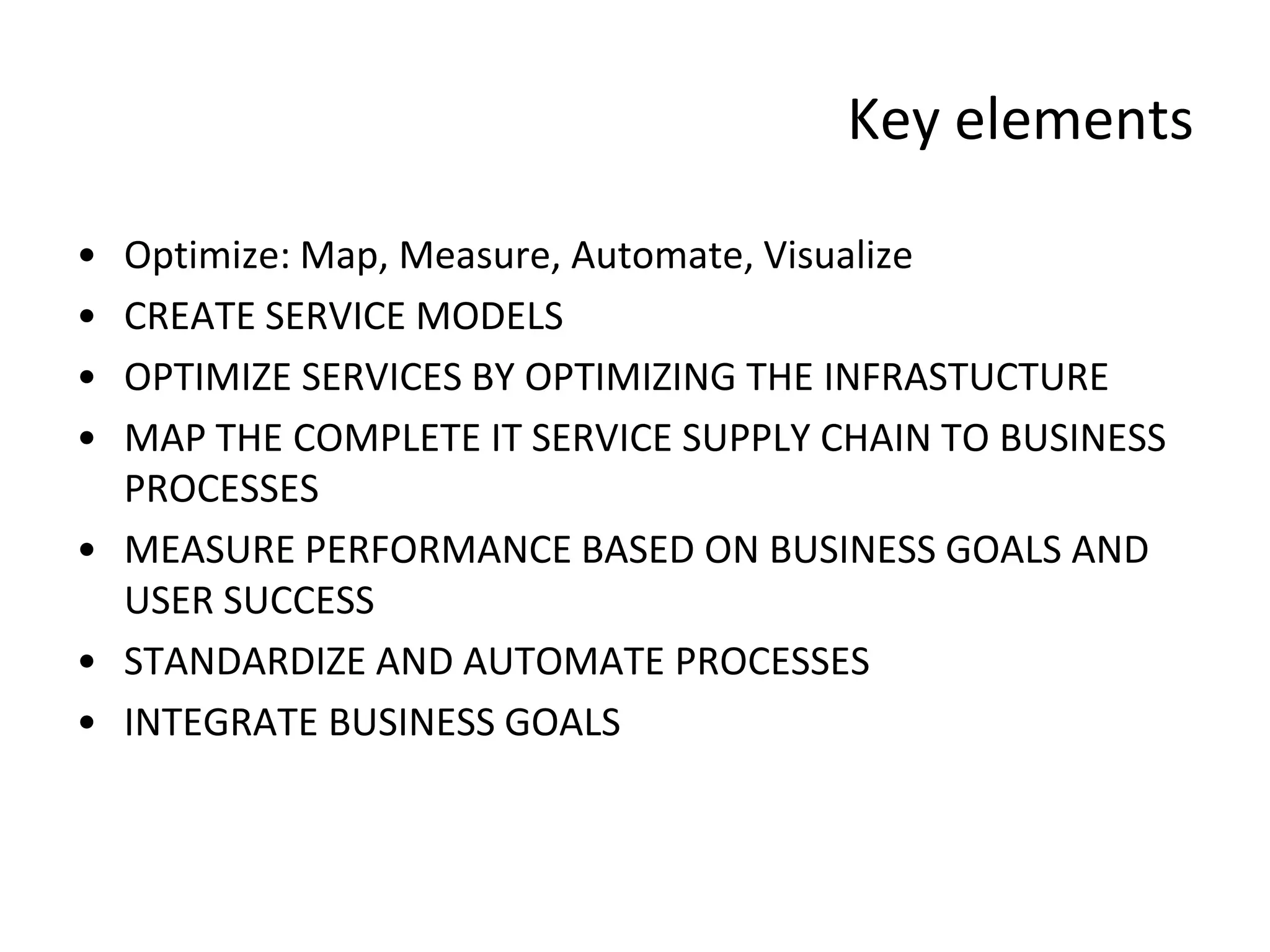 Key elements

• Optimize: Map, Measure, Automate, Visualize
• CREATE SERVICE MODELS
• OPTIMIZE SERVICES BY OPTIMIZING THE INFRASTUCTURE
• MAP THE COMPLETE IT SERVICE SUPPLY CHAIN TO BUSINESS
  PROCESSES
• MEASURE PERFORMANCE BASED ON BUSINESS GOALS AND
  USER SUCCESS
• STANDARDIZE AND AUTOMATE PROCESSES
• INTEGRATE BUSINESS GOALS
 