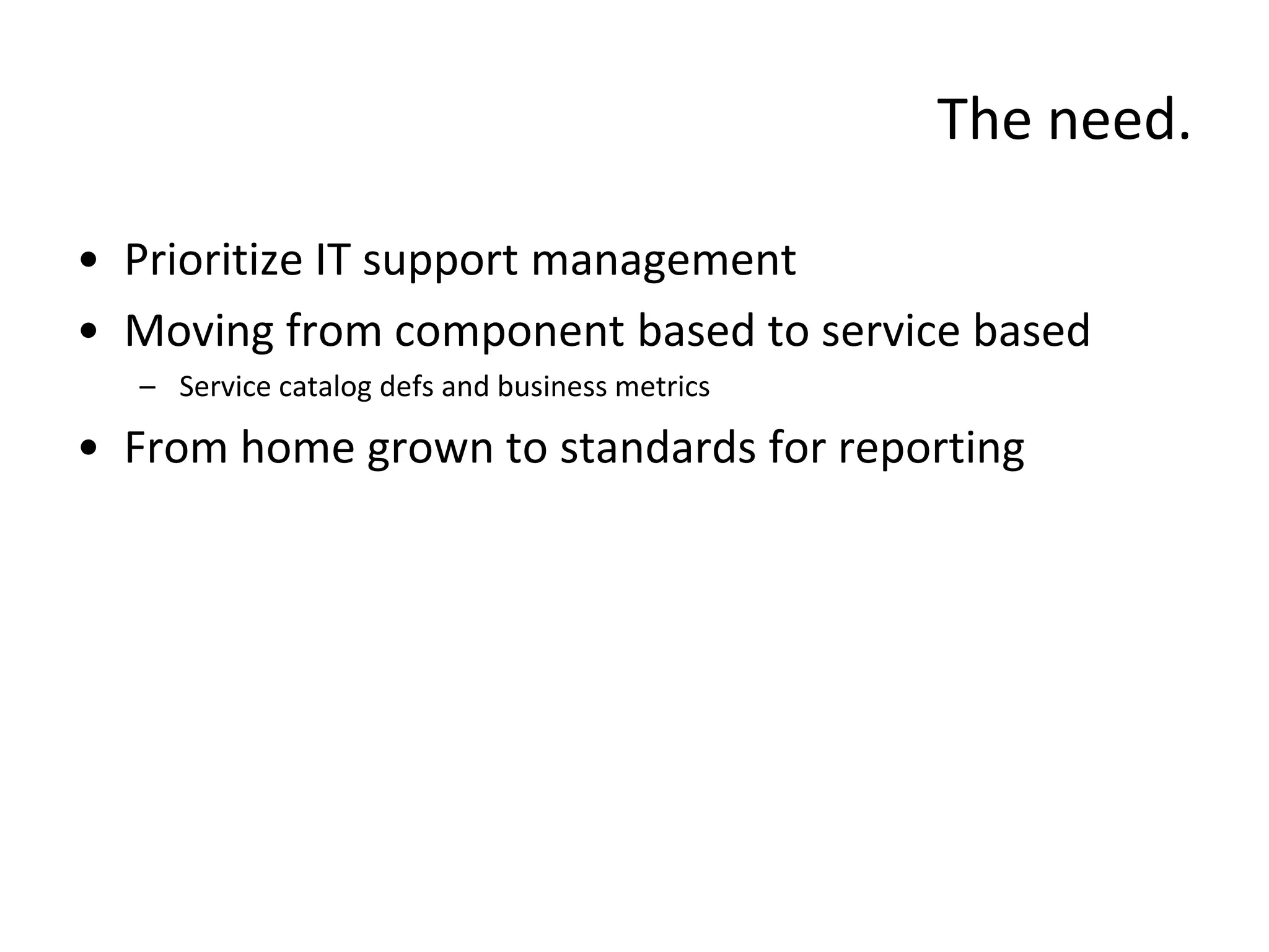 The need.

• Prioritize IT support management
• Moving from component based to service based
  – Service catalog defs and business metrics

• From home grown to standards for reporting
 