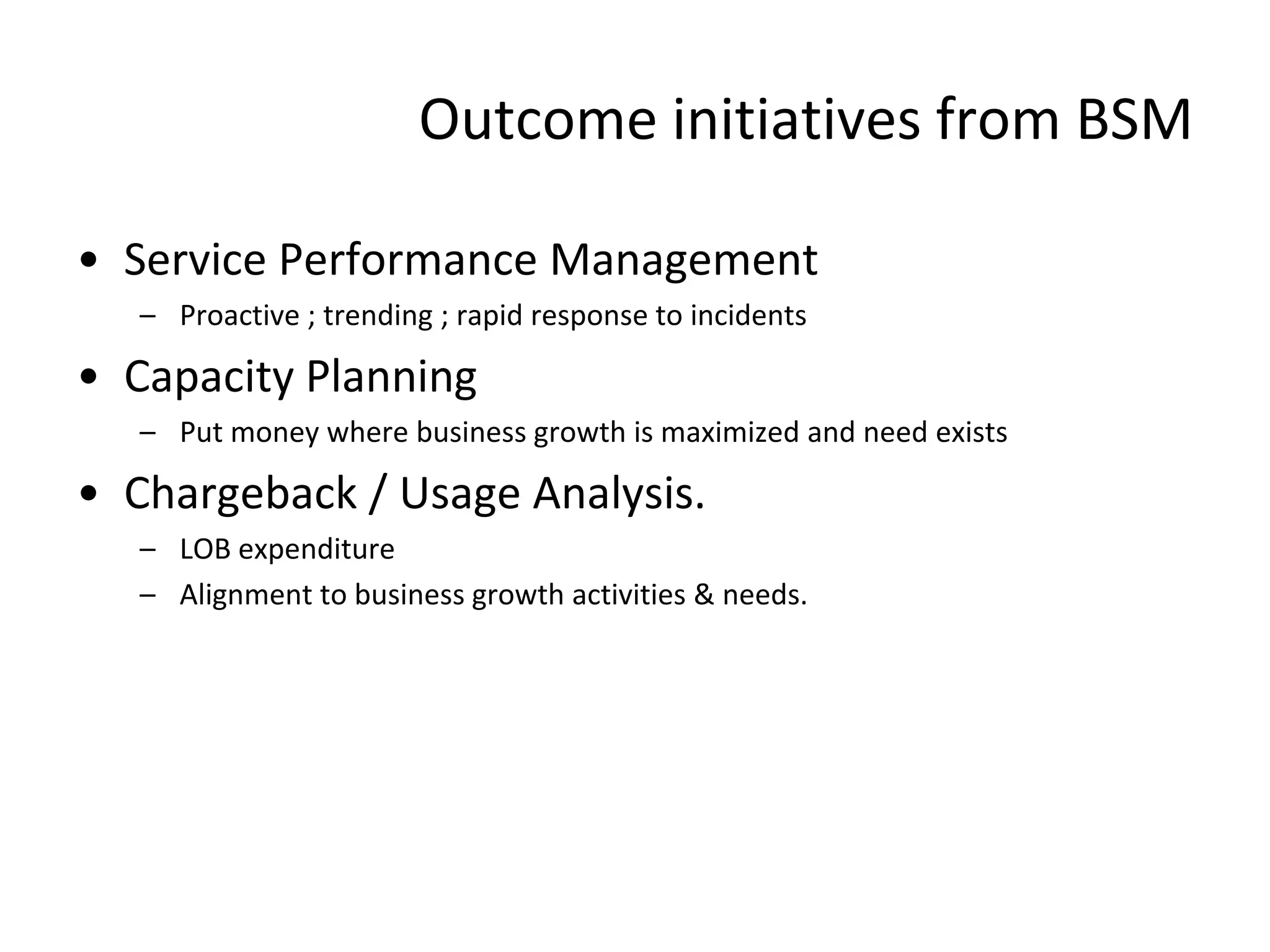 Outcome initiatives from BSM

• Service Performance Management
   – Proactive ; trending ; rapid response to incidents

• Capacity Planning
   – Put money where business growth is maximized and need exists

• Chargeback / Usage Analysis.
   – LOB expenditure
   – Alignment to business growth activities & needs.
 