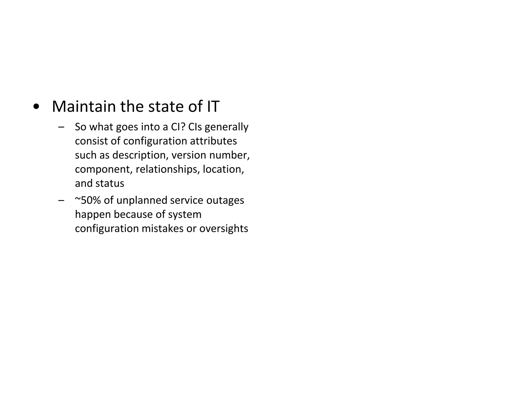 • Maintain the state of IT
   – So what goes into a CI? CIs generally
     consist of configuration attributes
     such as description, version number,
     component, relationships, location,
     and status
   – ~50% of unplanned service outages
     happen because of system
     configuration mistakes or oversights
 