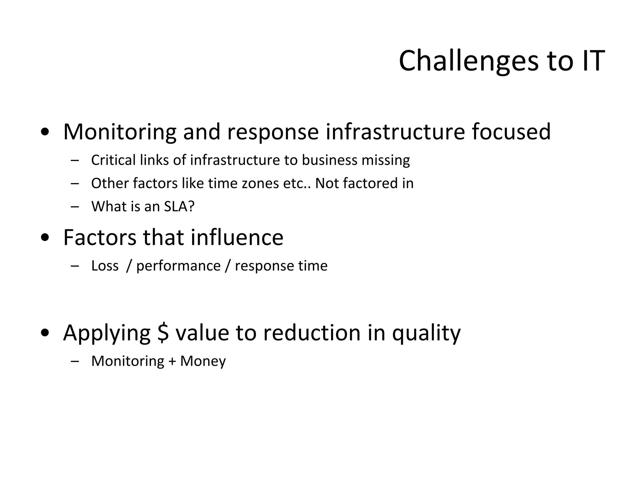 Challenges to IT

• Monitoring and response infrastructure focused
   – Critical links of infrastructure to business missing
   – Other factors like time zones etc.. Not factored in
   – What is an SLA?

• Factors that influence
   – Loss / performance / response time



• Applying $ value to reduction in quality
   – Monitoring + Money
 