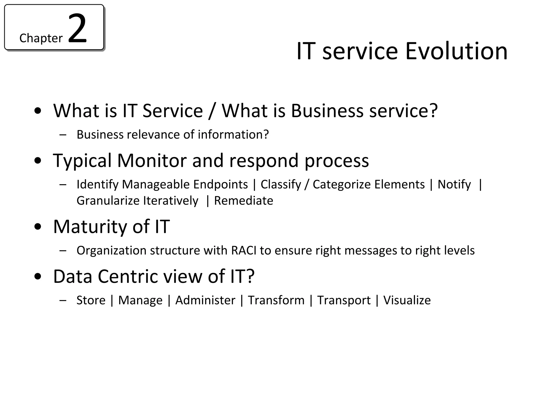 Chapter   2                                     IT service Evolution

  • What is IT Service / What is Business service?
      – Business relevance of information?

  • Typical Monitor and respond process
      – Identify Manageable Endpoints | Classify / Categorize Elements | Notify |
        Granularize Iteratively | Remediate

  • Maturity of IT
      – Organization structure with RACI to ensure right messages to right levels

  • Data Centric view of IT?
      – Store | Manage | Administer | Transform | Transport | Visualize
 