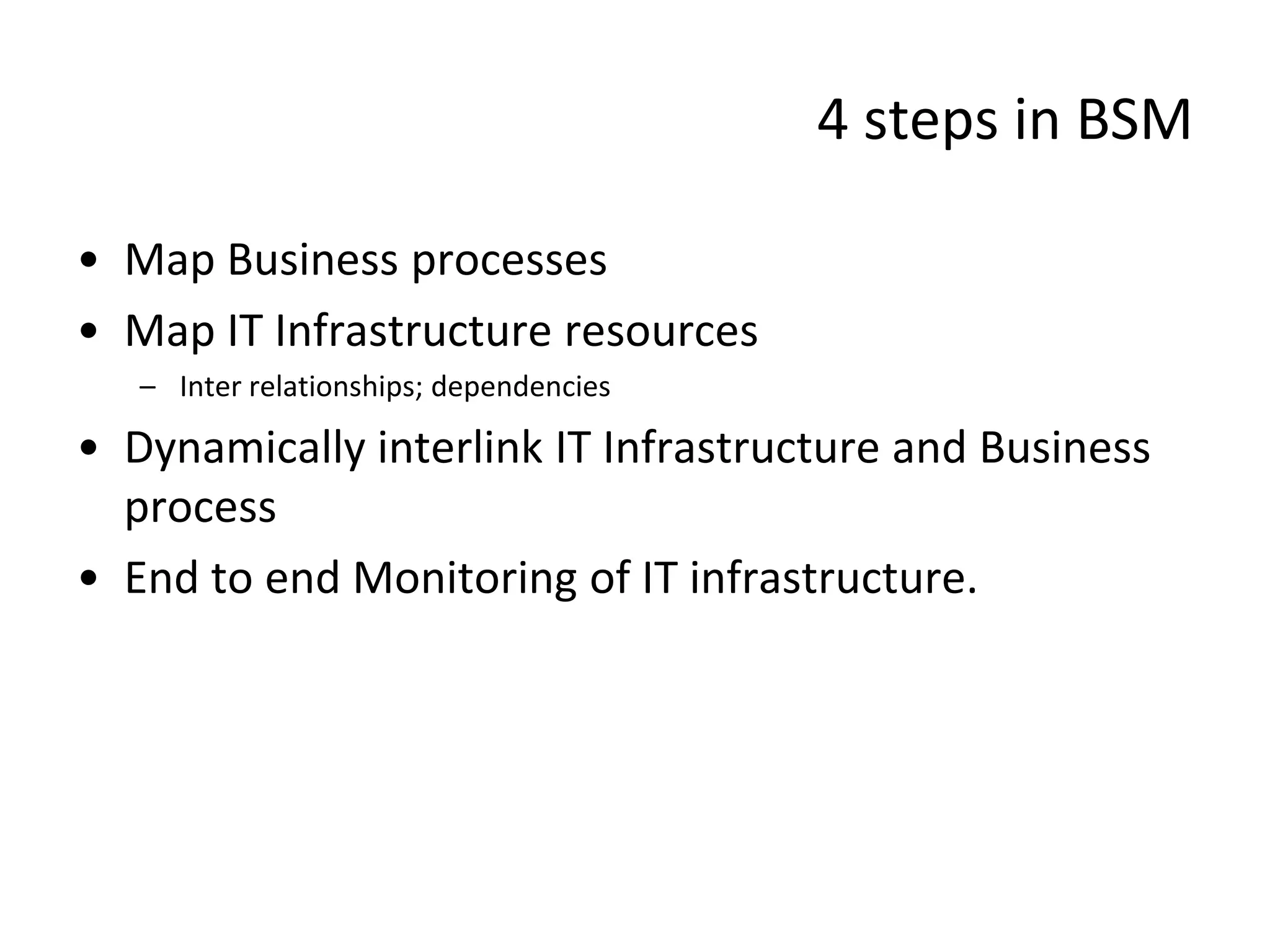 4 steps in BSM

• Map Business processes
• Map IT Infrastructure resources
   – Inter relationships; dependencies

• Dynamically interlink IT Infrastructure and Business
  process
• End to end Monitoring of IT infrastructure.
 