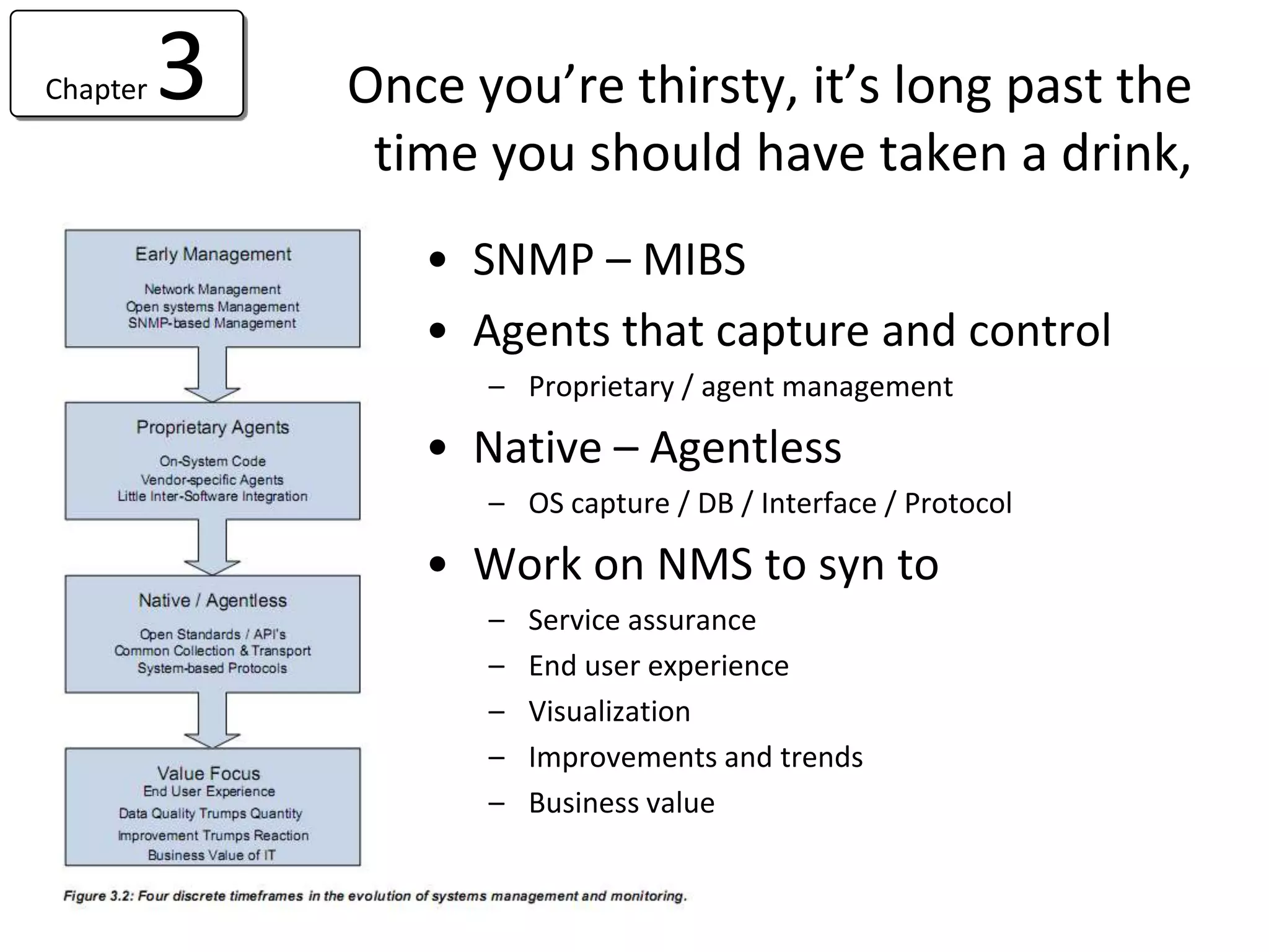 Chapter   3   Once you’re thirsty, it’s long past the
               time you should have taken a drink,
                 • SNMP – MIBS
                 • Agents that capture and control
                    – Proprietary / agent management

                 • Native – Agentless
                    – OS capture / DB / Interface / Protocol

                 • Work on NMS to syn to
                    –   Service assurance
                    –   End user experience
                    –   Visualization
                    –   Improvements and trends
                    –   Business value
 