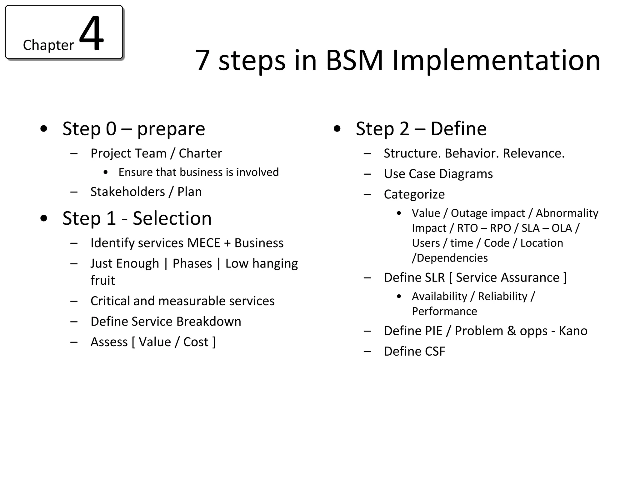 Chapter   4                 7 steps in BSM Implementation

  • Step 0 – prepare                            • Step 2 – Define
      – Project Team / Charter                     – Structure. Behavior. Relevance.
           • Ensure that business is involved      – Use Case Diagrams
      – Stakeholders / Plan                        – Categorize
                                                        • Value / Outage impact / Abnormality
  • Step 1 - Selection                                    Impact / RTO – RPO / SLA – OLA /
      – Identify services MECE + Business                 Users / time / Code / Location
      – Just Enough | Phases | Low hanging                /Dependencies
        fruit                                      – Define SLR [ Service Assurance ]
      – Critical and measurable services                • Availability / Reliability /
                                                          Performance
      – Define Service Breakdown
                                                   – Define PIE / Problem & opps - Kano
      – Assess [ Value / Cost ]
                                                   – Define CSF
 