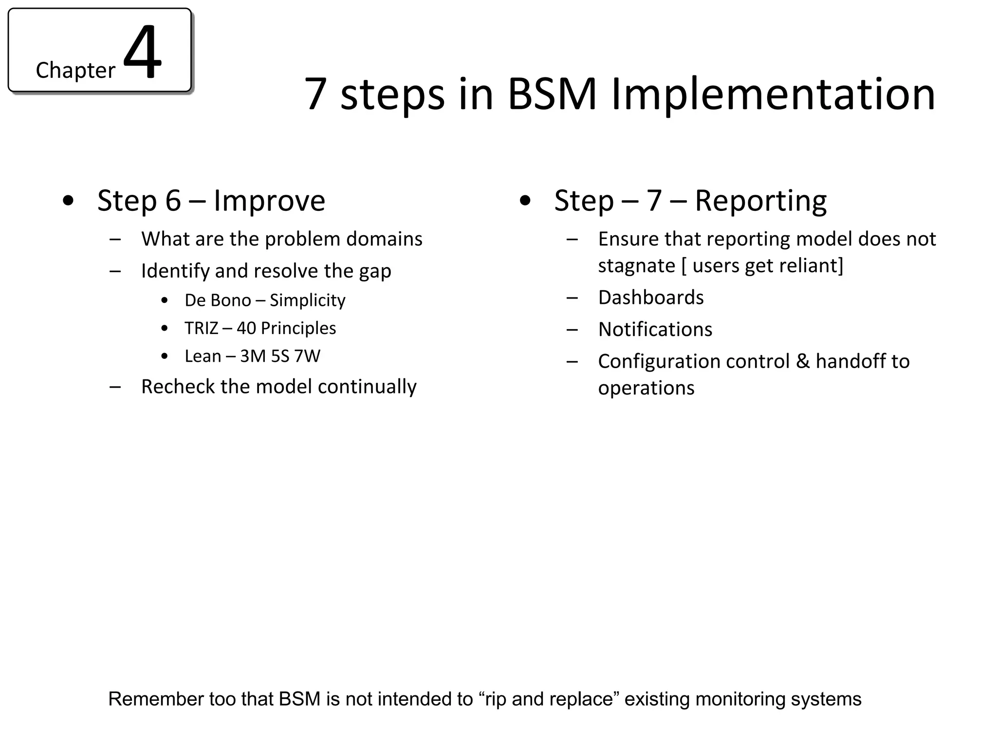 Chapter   4                 7 steps in BSM Implementation

  • Step 6 – Improve                                • Step – 7 – Reporting
      – What are the problem domains                      – Ensure that reporting model does not
      – Identify and resolve the gap                        stagnate [ users get reliant]
           • De Bono – Simplicity                         – Dashboards
           • TRIZ – 40 Principles                         – Notifications
           • Lean – 3M 5S 7W                              – Configuration control & handoff to
      – Recheck the model continually                       operations




      Remember too that BSM is not intended to “rip and replace” existing monitoring systems
 