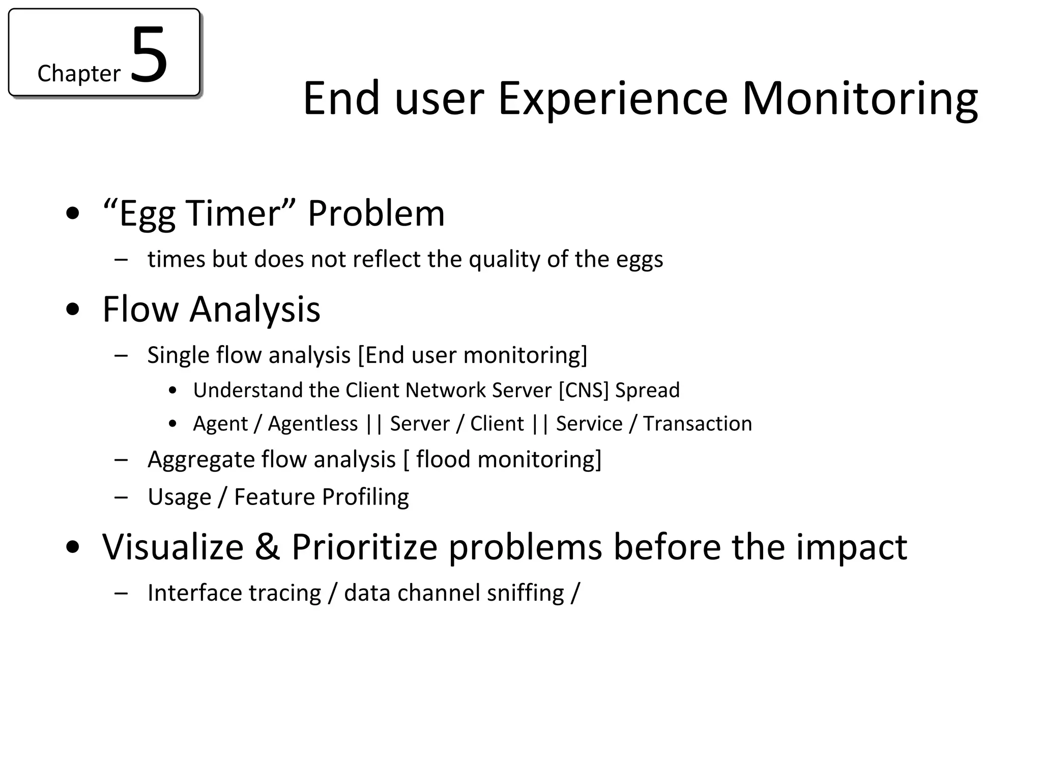 Chapter   5              End user Experience Monitoring

  • “Egg Timer” Problem
      – times but does not reflect the quality of the eggs

  • Flow Analysis
      – Single flow analysis [End user monitoring]
           • Understand the Client Network Server [CNS] Spread
           • Agent / Agentless || Server / Client || Service / Transaction
      – Aggregate flow analysis [ flood monitoring]
      – Usage / Feature Profiling

  • Visualize & Prioritize problems before the impact
      – Interface tracing / data channel sniffing /
 