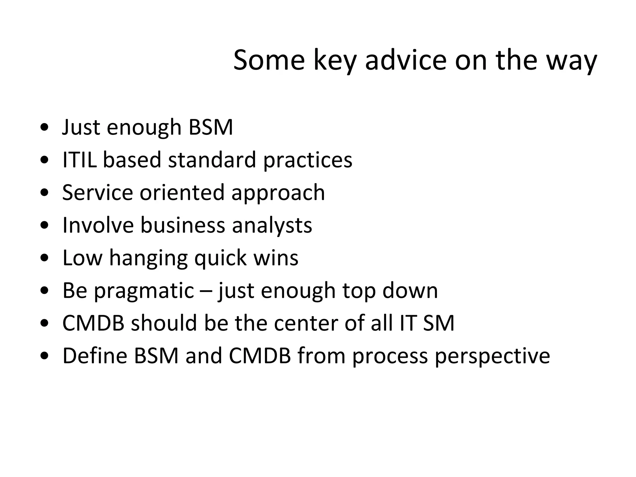 Some key advice on the way

•   Just enough BSM
•   ITIL based standard practices
•   Service oriented approach
•   Involve business analysts
•   Low hanging quick wins
•   Be pragmatic – just enough top down
•   CMDB should be the center of all IT SM
•   Define BSM and CMDB from process perspective
 