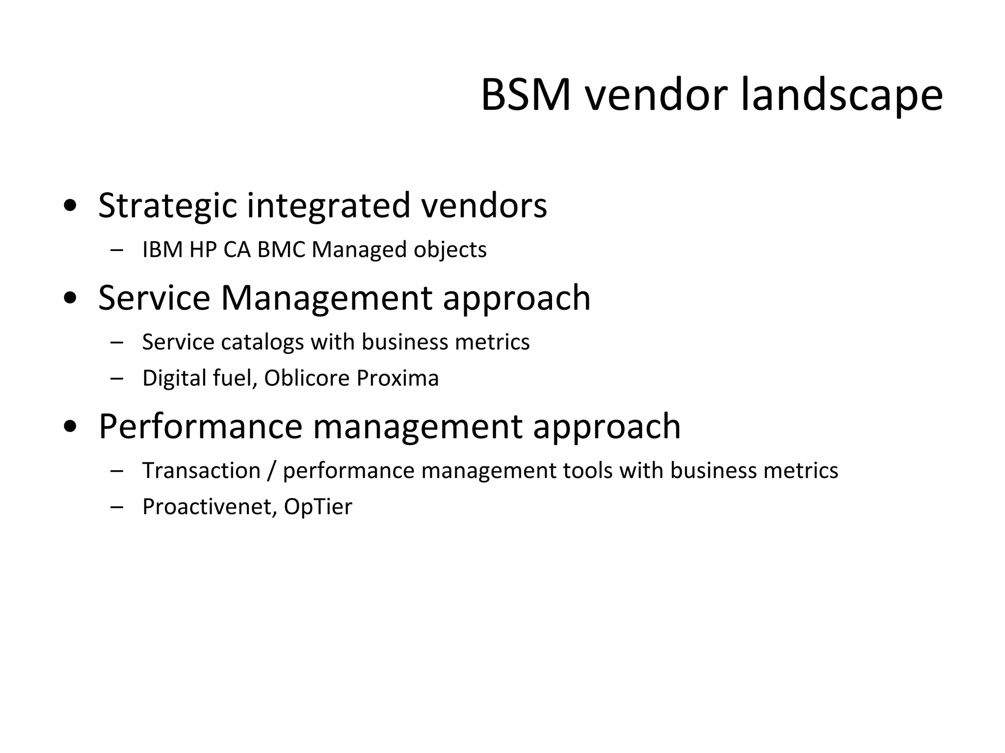 BSM vendor landscape

• Strategic integrated vendors
   – IBM HP CA BMC Managed objects

• Service Management approach
   – Service catalogs with business metrics
   – Digital fuel, Oblicore Proxima

• Performance management approach
   – Transaction / performance management tools with business metrics
   – Proactivenet, OpTier
 