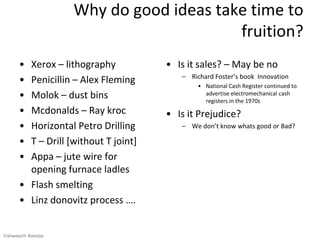 Why do good ideas take time to
                                         fruition?
      • Xerox – lithography           • Is it sales? – May be no
                                         – Richard Foster’s book Innovation
      • Penicillin – Alex Fleming             • National Cash Register continued to
      • Molok – dust bins                       advertise electromechanical cash
                                                registers in the 1970s
      • Mcdonalds – Ray kroc          • Is it Prejudice?
      • Horizontal Petro Drilling        – We don’t know whats good or Bad?

      • T – Drill [without T joint]
      • Appa – jute wire for
        opening furnace ladles
      • Flash smelting
      • Linz donovitz process ….


Vishwanath Ramdas
 