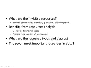 • What are the invisible resources?
             – Boundary conditions [ proximal / gray zones] of development

      • Benefits from resources analysis
             – Understand customer needs
             – Foresee the evolution of development

      • What are the resource types and classes?
      • The seven most important resources in detail




Vishwanath Ramdas
 