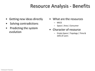 Resource Analysis - Benefits

      • Getting new ideas directly   • What are the resources
                                        – MECE
      • Solving contradictions
                                        – Space | Area | Consumer
      • Predicting the system        • Character of resource
        evolution                       – Empty Space | Topology | Time &
                                          skills of users




Vishwanath Ramdas
 