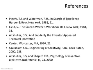 References

      • Peters, T.J. and Waterman, R.H., In Search of Excellence
        Harper & Row, New York, 1982, 91.
      • Field, S., The Screen-Writer´s Workbook Dell, New York, 1984,
        31.
      • Altshuller, G.S., And Suddenly the Inventor Appeared
        Technical Innovation
      • Center, Worcester, MA, 1996, 21.
      • Savransky, S.D., Engineering of Creativity, CRC, Boca Raton,
        2000, 235.
      • Altshuller, G.S. and Shapiro R.B., Psychology of inventive
        creativity, Izobretenie, II , 23, 2000

Vishwanath Ramdas
 