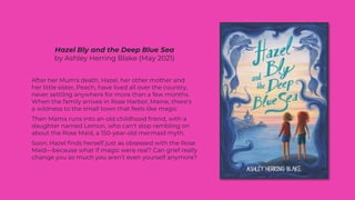 Hazel Bly and the Deep Blue Sea
by Ashley Herring Blake (May 2021)
After her Mum's death, Hazel, her other mother and
her little sister, Peach, have lived all over the country,
never settling anywhere for more than a few months.
When the family arrives in Rose Harbor, Maine, there’s
a wildness to the small town that feels like magic.
Then Mama runs into an old childhood friend, with a
daughter named Lemon, who can't stop rambling on
about the Rose Maid, a 150-year-old mermaid myth.
Soon, Hazel finds herself just as obsessed with the Rose
Maid—because what if magic were real? Can grief really
change you so much you aren’t even yourself anymore?
 