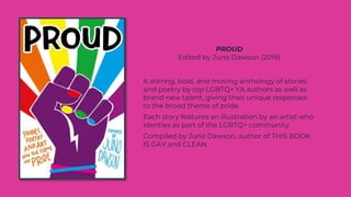 A stirring, bold, and moving anthology of stories
and poetry by top LGBTQ+ YA authors as well as
brand new talent, giving their unique responses
to the broad theme of pride.
Each story features an illustration by an artist who
identies as part of the LGBTQ+ community.
Compiled by Juno Dawson, author of THIS BOOK
IS GAY and CLEAN.
PROUD
Edited by Juno Dawson (2019)
 